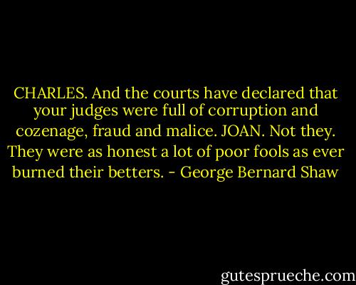 CHARLES. And the courts have declared that your judges were full of corruption and cozenage, fraud and malice. JOAN. Not they. They were as honest a lot of poor fools as ever burned their betters. - George Bernard Shaw