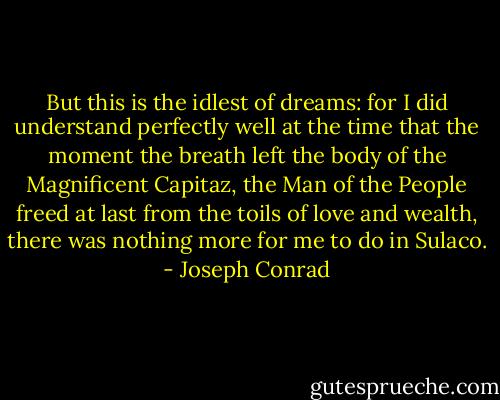 But this is the idlest of dreams: for I did understand perfectly well at the time that the moment the breath left the body of the Magnificent Capitaz, the Man of the People freed at last from the toils of love and wealth, there was nothing more for me to do in Sulaco. - Joseph Conrad