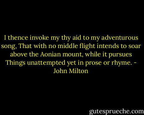 I thence invoke my thy aid to my adventurous song, That with no middle flight intends to soar above the Aonian mount, while it pursues Things unattempted yet in prose or rhyme. - John Milton