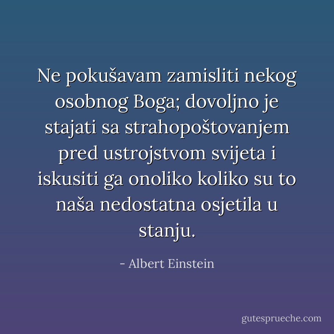 Ne pokušavam zamisliti nekog osobnog Boga; dovoljno je stajati sa<br />strahopoštovanjem pred ustrojstvom svijeta i iskusiti ga onoliko koliko<br />su to naša nedostatna osjetila u stanju. - Albert Einstein
