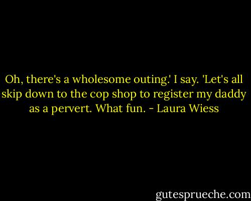 Oh, there's a wholesome outing.' I say. 'Let's all skip down to the cop shop to register my daddy as a pervert. What fun. - Laura Wiess