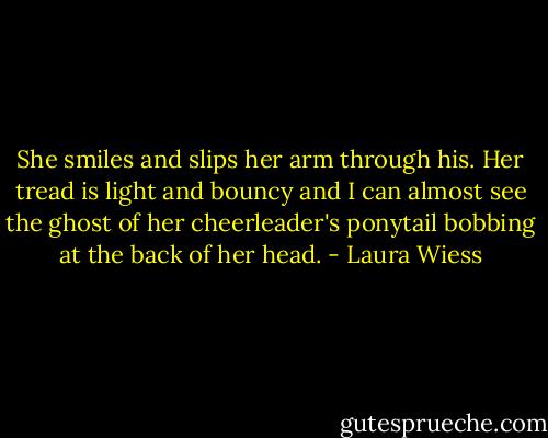 She smiles and slips her arm through his. Her tread is light and bouncy and I can almost see the ghost of her cheerleader's ponytail bobbing at the back of her head. - Laura Wiess