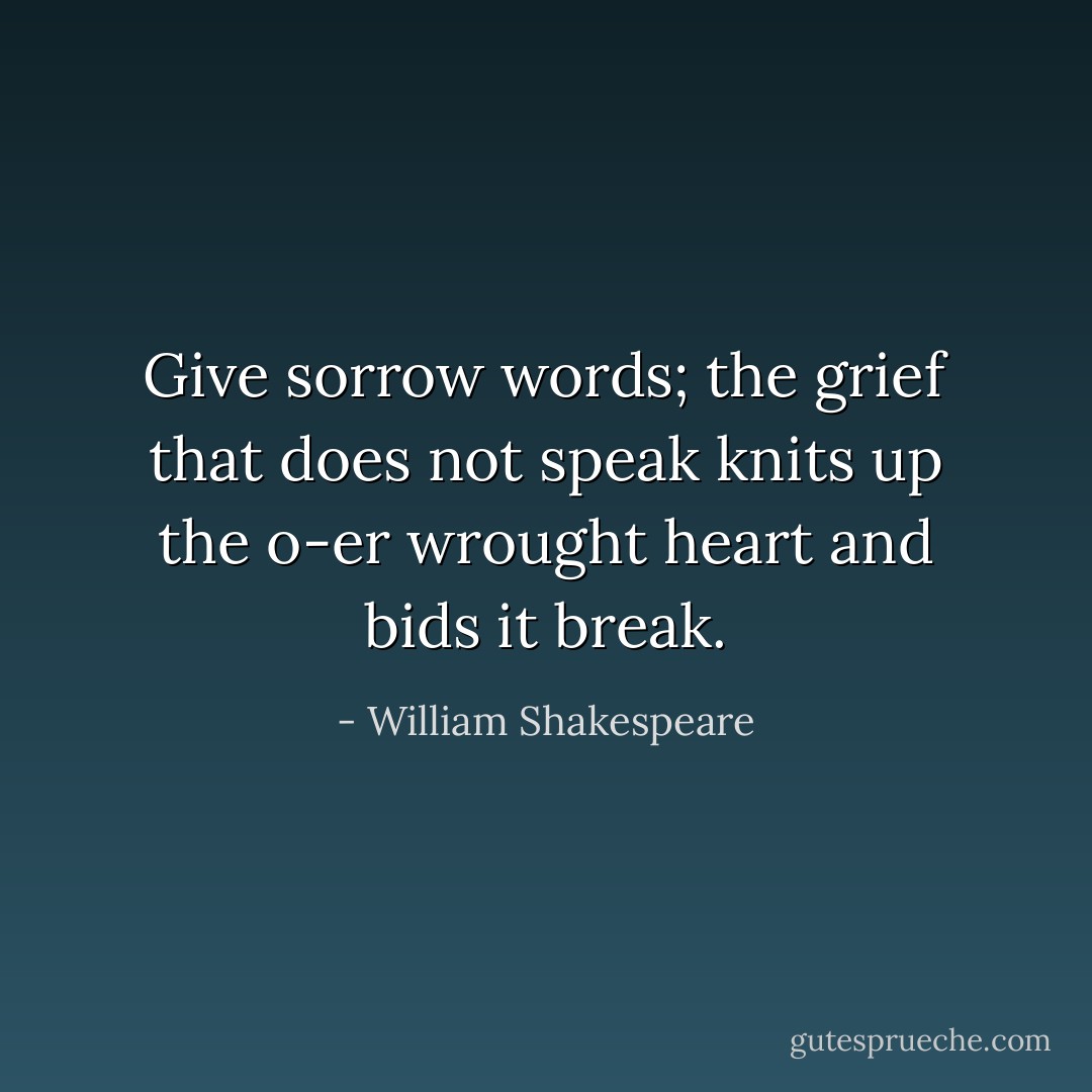 Give sorrow words; the grief that does not speak knits up the o-er wrought heart and bids it break. - William Shakespeare