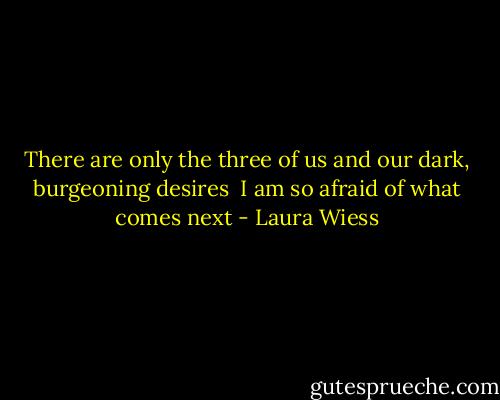 There are only the three of us and our dark, burgeoning desires<br /> I am so afraid of what comes next - Laura Wiess