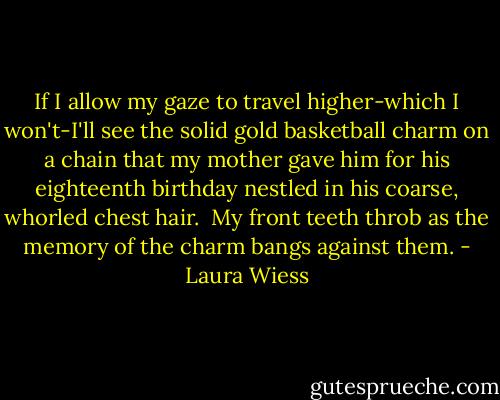 If I allow my gaze to travel higher-which I won't-I'll see the solid gold basketball charm on a chain that my mother gave him for his eighteenth birthday nestled in his coarse, whorled chest hair.<br /> My front teeth throb as the memory of the charm bangs against them. - Laura Wiess