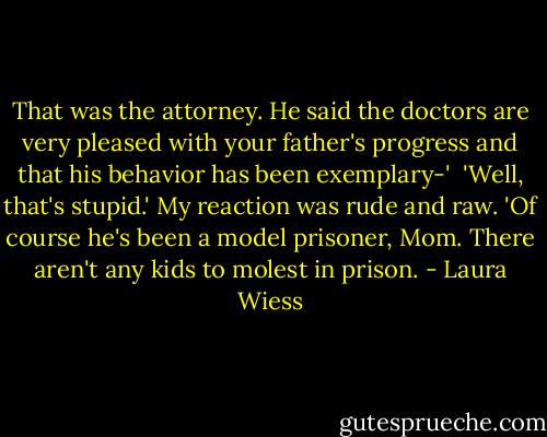 That was the attorney. He said the doctors are very pleased with your father's progress and that his behavior has been exemplary-'<br /> 'Well, that's stupid.' My reaction was rude and raw. 'Of course he's been a model prisoner, Mom. There aren't any kids to molest in prison. - Laura Wiess