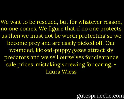 We wait to be rescued, but for whatever reason, no one comes. We figure that if no one protects us then we must not be worth protecting so we become prey and are easily picked off. Our wounded, kicked-puppy gazes attract sly predators and we sell ourselves for clearance sale prices, mistaking screwing for caring. - Laura Wiess