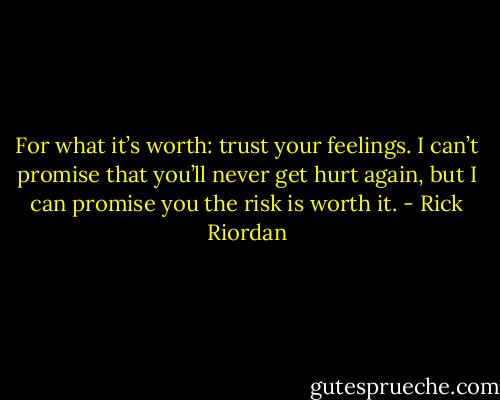 For what it’s worth: trust your feelings. I can’t promise that you’ll never get hurt again, but I can promise you the risk is worth it. - Rick Riordan