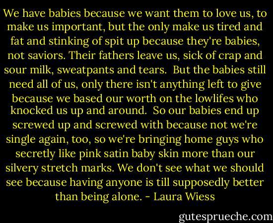 We have babies because we want them to love us, to make us important, but the only make us tired and fat and stinking of spit up because they're babies, not saviors. Their fathers leave us, sick of crap and sour milk, sweatpants and tears.<br /> But the babies still need all of us, only there isn't anything left to give because we based our worth on the lowlifes who knocked us up and around.<br /> So our babies end up screwed up and screwed with because not we're single again, too, so we're bringing home guys who secretly like pink satin baby skin more than our silvery stretch marks. We don't see what we should see because having anyone is till supposedly better than being alone. - Laura Wiess