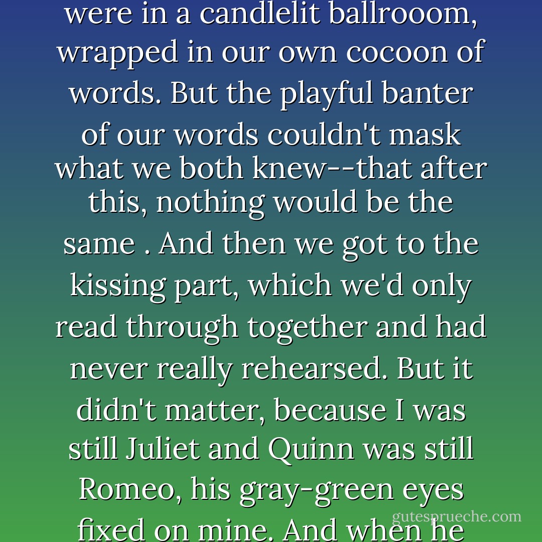 I was Juliet and Quinn was Romeo, and the lines weren't dead black-and-white words on a page but somehow alive, as natural and real as the argument we'd had about the spider and the fly. The rows of empty seats were gone, and we were in a candlelit ballrooom, wrapped in our own cocoon of words. But the playful banter of our words couldn't mask what we both knew--that after this, nothing would be the same .<br />And then we got to the kissing part, which we'd only read through together and had never really rehearsed. But it didn't matter, because I was still Juliet and Quinn was still Romeo, his gray-green eyes fixed on mine. And when he bent to kiss me, it was Romeo's lips on Juliet's. <br />Even so, Juliet was just as stunned as I would've been. When I said the last line, I was speaking for both of us. You kiss by the book. - Jennifer Sturman