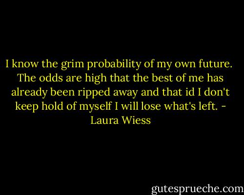 I know the grim probability of my own future.<br /> The odds are high that the best of me has already been ripped away and that id I don't keep hold of myself I will lose what's left. - Laura Wiess