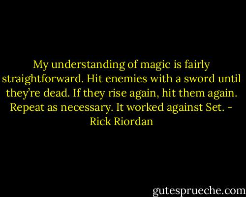 My understanding of magic is fairly straightforward. Hit enemies with a sword until they’re dead. If they rise again, hit them again. Repeat as necessary. It worked against Set. - Rick Riordan