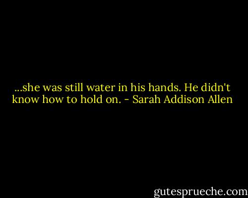 ...she was still water in his hands. He didn't know how to hold on. - Sarah Addison Allen