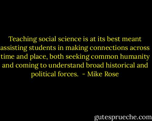 Teaching social science is at its best meant assisting students in making connections across time and place, both seeking common humanity and coming to understand broad historical and political forces.  - Mike Rose
