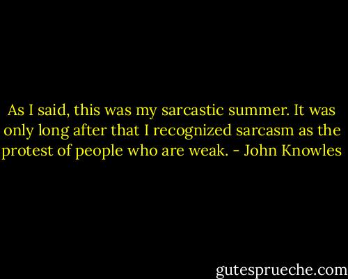 As I said, this was my sarcastic summer. It was only long after that I recognized sarcasm as the protest of people who are weak. - John Knowles