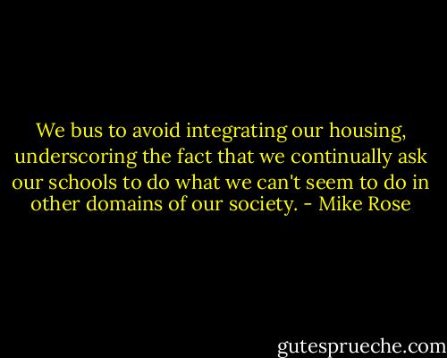 We bus to avoid integrating our housing, underscoring the fact that we continually ask our schools to do what we can't seem to do in other domains of our society. - Mike Rose