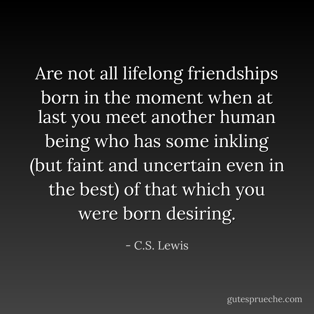 Are not all lifelong friendships born in the moment when at last you meet another human being who has some inkling (but faint and uncertain even in the best) of that which you were born desiring. - C.S. Lewis