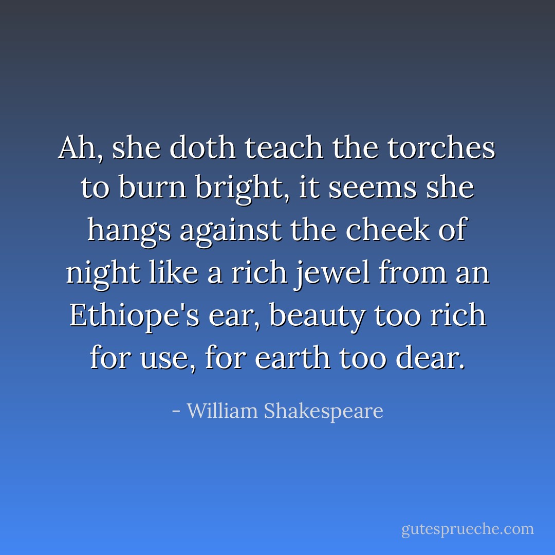 Ah, she doth teach the torches to burn bright, it seems she hangs against the cheek of night like a rich jewel from an Ethiope's ear, beauty too rich for use, for earth too dear. - William Shakespeare