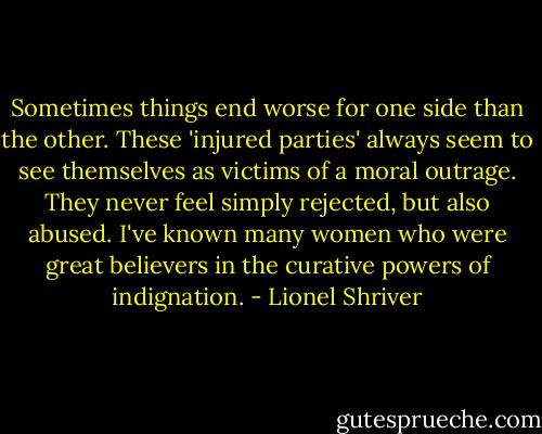 Sometimes things end worse for one side than the other. These 'injured parties' always seem to see themselves as victims of a moral outrage. They never feel simply rejected, but also abused. I've known many women who were great believers in the curative powers of indignation. - Lionel Shriver