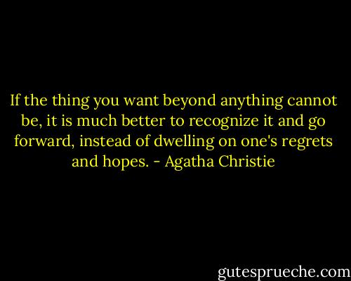 If the thing you want beyond anything cannot be, it is much better to recognize it and go forward, instead of dwelling on one's regrets and hopes. - Agatha Christie
