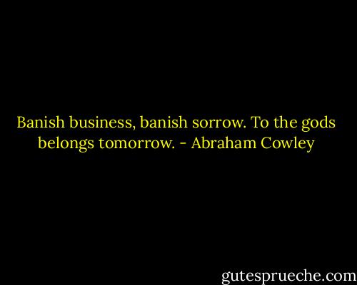 Banish business, banish sorrow. To the gods belongs tomorrow. - Abraham Cowley