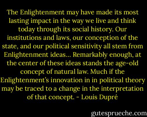 The Enlightenment may have made its most lasting impact in the way we live and think today through its social history. Our institutions and laws, our conception of the state, and our political sensitivity all stem from Enlightenment ideas… Remarkably enough, at the center of these ideas stands the age-old concept of natural law. Much if the Enlightenment’s innovation in in political theory may be traced to a change in the interpretation of that concept. - Louis Dupré