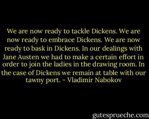 We are now ready to tackle Dickens. We are now ready to embrace Dickens. We are now ready to bask in Dickens. In our dealings with Jane Austen we had to make a certain effort in order to join the ladies in the drawing room. In the case of Dickens we remain at table with our tawny port. - Vladimir Nabokov