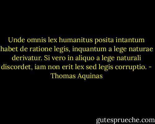 Unde omnis lex humanitus posita intantum habet de ratione legis, inquantum a lege naturae derivatur. Si vero in aliquo a lege naturali discordet, iam non erit lex sed legis corruptio. - Thomas Aquinas