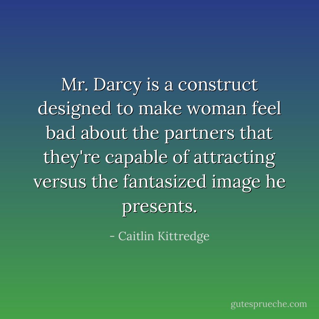 Mr. Darcy is a construct designed to make woman feel bad about the partners that they're capable of attracting versus the fantasized image he presents. - Caitlin Kittredge