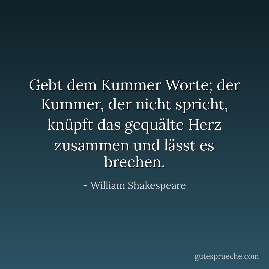 Gebt dem Kummer Worte; der Kummer, der nicht spricht, knüpft das gequälte Herz zusammen und lässt es brechen. - William Shakespeare<