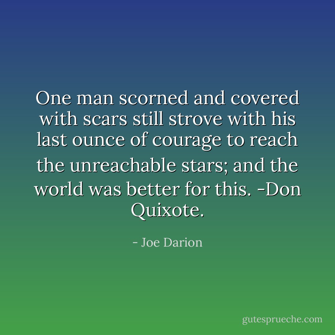 One man scorned and covered with scars still strove with his last ounce of courage to reach the unreachable stars; and the world was better for this. -Don Quixote. - Joe Darion