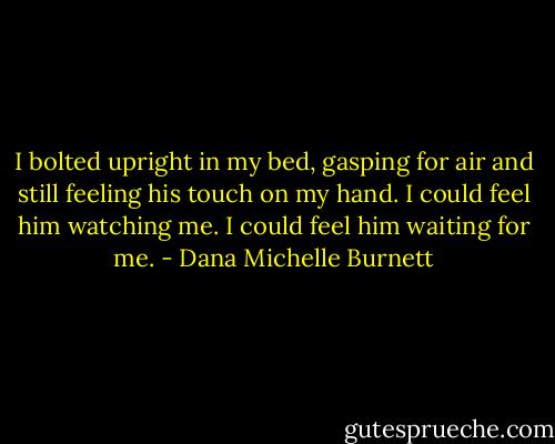 I bolted upright in my bed, gasping for air and still feeling his touch on my hand. I could feel him watching me. I could feel him waiting for me. - Dana Michelle Burnett