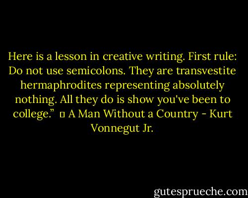 Here is a lesson in creative writing. First rule: Do not use semicolons. They are transvestite hermaphrodites representing absolutely nothing. All they do is show you've been to college.” <br />― A Man Without a Country - Kurt Vonnegut Jr.