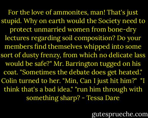 For the love of ammonites, man! That's just stupid. Why on earth would the Society need to protect unmarried women from bone-dry lectures regarding soil composition? Do your members find themselves whipped into some sort of dusty frenzy, from which no delicate lass would be safe?"<br />Mr. Barrington tugged on his coat. "Sometimes the debate does get heated."<br />Colin turned to her. "Min, Can I just hit him?" <br />"I think that's a bad idea."<br />"run him through with something sharp? - Tessa Dare