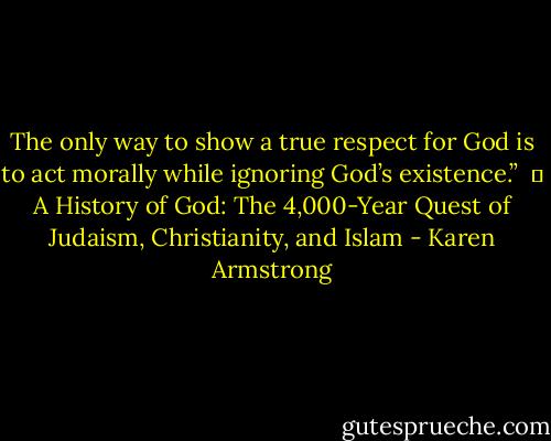 The only way to show a true respect for God is to act morally while ignoring God’s existence.” <br />― A History of God: The 4,000-Year Quest of Judaism, Christianity, and Islam - Karen Armstrong