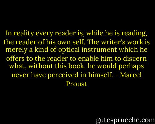 In reality every reader is, while he is reading, the reader of his own self. The writer's work is merely a kind of optical instrument which he offers to the reader to enable him to discern what, without this book, he would perhaps never have perceived in himself. - Marcel Proust