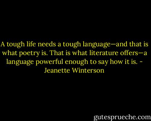 A tough life needs a tough language—and that is what poetry is. That is what literature offers—a language powerful enough to say how it is. - Jeanette Winterson