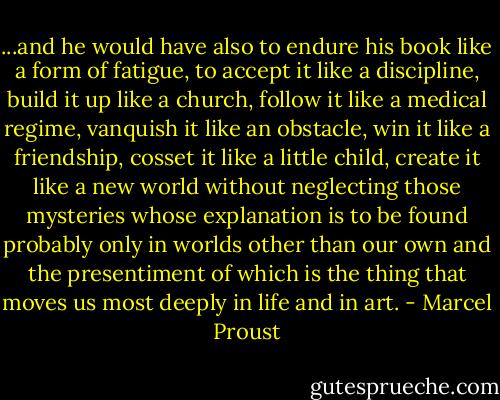 ...and he would have also to endure his book like a form of fatigue, to accept it like a discipline, build it up like a church, follow it like a medical regime, vanquish it like an obstacle, win it like a friendship, cosset it like a little child, create it like a new world without neglecting those mysteries whose explanation is to be found probably only in worlds other than our own and the presentiment of which is the thing that moves us most deeply in life and in art. - Marcel Proust