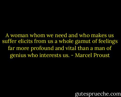 A woman whom we need and who makes us suffer elicits from us a whole gamut of feelings far more profound and vital than a man of genius who interests us. - Marcel Proust