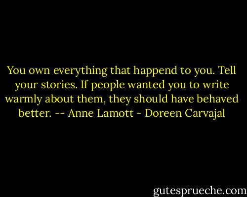 You own everything that happend to you. Tell your stories. If people wanted you to write warmly about them, they should have behaved better.<br />-- Anne Lamott - Doreen Carvajal