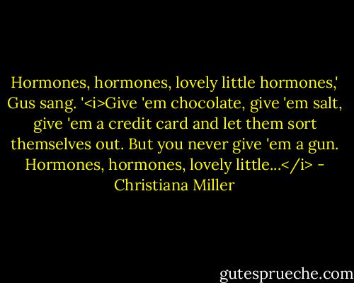 Hormones, hormones, lovely little hormones,' Gus sang. '<i>Give 'em chocolate, give 'em salt, give 'em a credit card and let them sort themselves out. But you never give 'em a gun. Hormones, hormones, lovely little...</i> - Christiana Miller