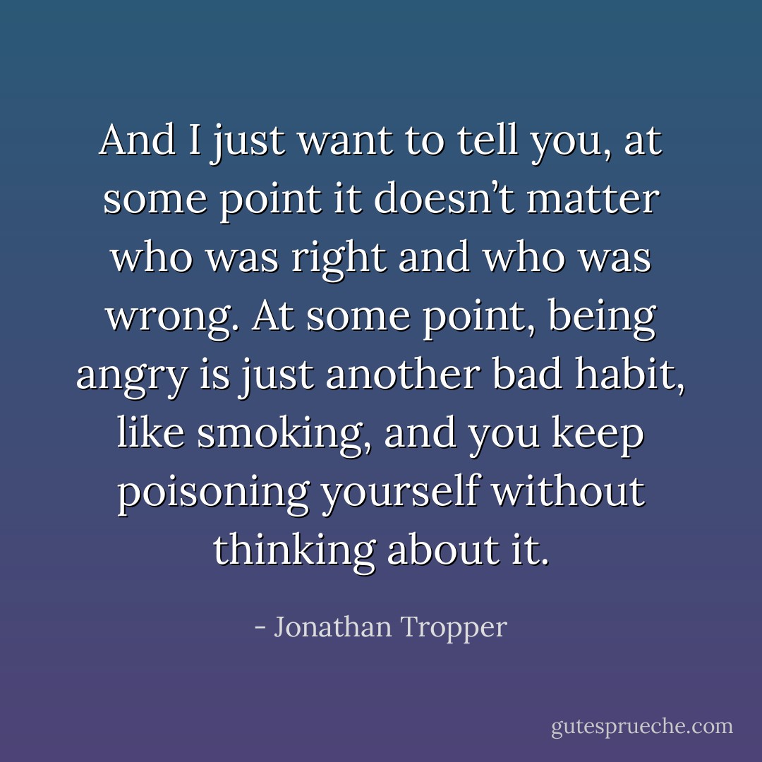 And I just want to tell you, at some point it doesn’t matter who was right and who was wrong. At some point, being<br />angry is just another bad habit, like smoking, and you keep poisoning<br />yourself without thinking about it. - Jonathan Tropper