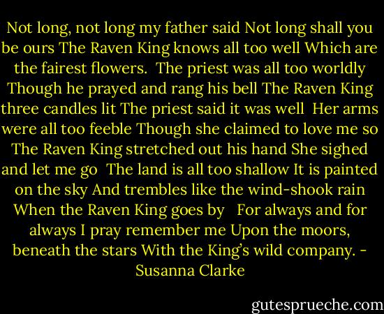 Not long, not long my father said<br />Not long shall you be ours<br />The Raven King knows all too well<br />Which are the fairest flowers.<br /><br />The priest was all too worldly<br />Though he prayed and rang his bell<br />The Raven King three candles lit<br />The priest said it was well<br /><br />Her arms were all too feeble<br />Though she claimed to love me so<br />The Raven King stretched out his hand<br />She sighed and let me go<br /><br />The land is all too shallow<br />It is painted on the sky<br />And trembles like the wind-shook rain<br />When the Raven King goes by <br /><br />For always and for always<br />I pray remember me<br />Upon the moors, beneath the stars<br />With the King’s wild company. - Susanna Clarke