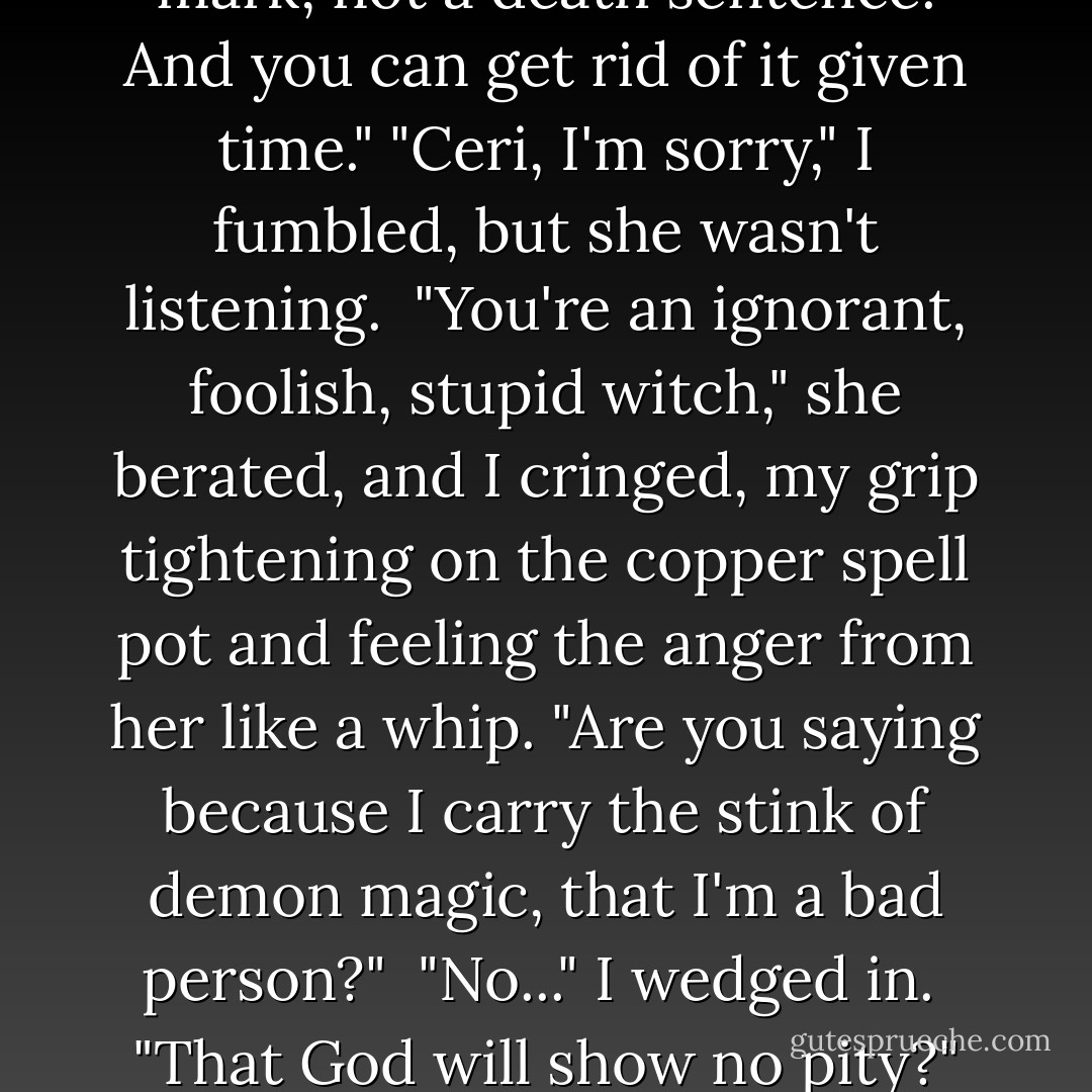 You listen to me, and listen good!" she shouted, shocking me. "I am not evil because I have a thousand years of demon smut on my soul!" she exclaimed, the tips of her hair trembling and her face flushed. "Every time you disturb reality, nature has to balance it out. The black on your soul isn't evil, it's a promise to make up for what you have done. It's a mark, not a death sentence. And you can get rid of it given time."<br />"Ceri, I'm sorry," I fumbled, but she wasn't listening. <br />"You're an ignorant, foolish, stupid witch," she berated, and I cringed, my grip tightening on the copper spell pot and feeling the anger from her like a whip. "Are you saying because I carry the stink of demon magic, that I'm a bad person?"<br /><br />"No..." I wedged in.<br /><br />"That God will show no pity?" she said, green eyes flashing. "That because I made one mistake in fear that led to a thousand more that I will burn in hell?"<br /><br />"No. Ceri -" I took a step forward.<br /><br />"My soul is black," she said, her fear showing in her suddenly pale cheeks. "I'll never be rid of it all before I die, but it won't be because I'm a bad person but because I was a frightened one. - Kim Harrison