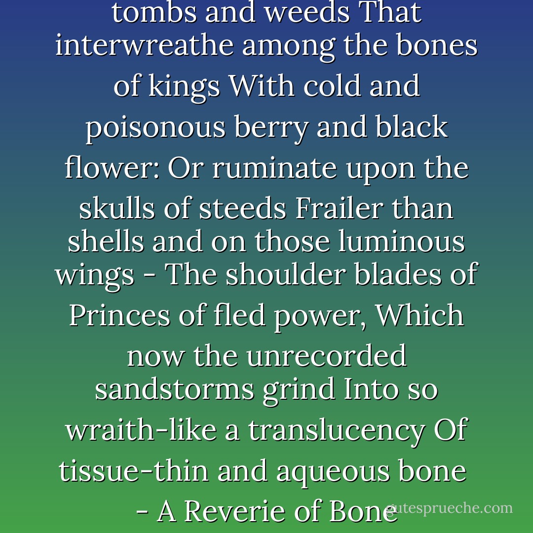 I sometimes think about old tombs and weeds<br />That interwreathe among the bones of kings<br />With cold and poisonous berry and black flower:<br />Or ruminate upon the skulls of steeds<br />Frailer than shells and on those luminous wings -<br />The shoulder blades of Princes of fled power,<br />Which now the unrecorded sandstorms grind<br />Into so wraith-like a translucency<br />Of tissue-thin and aqueous bone<br /><br />- <i>A Reverie of Bone</i> - Mervyn Peake