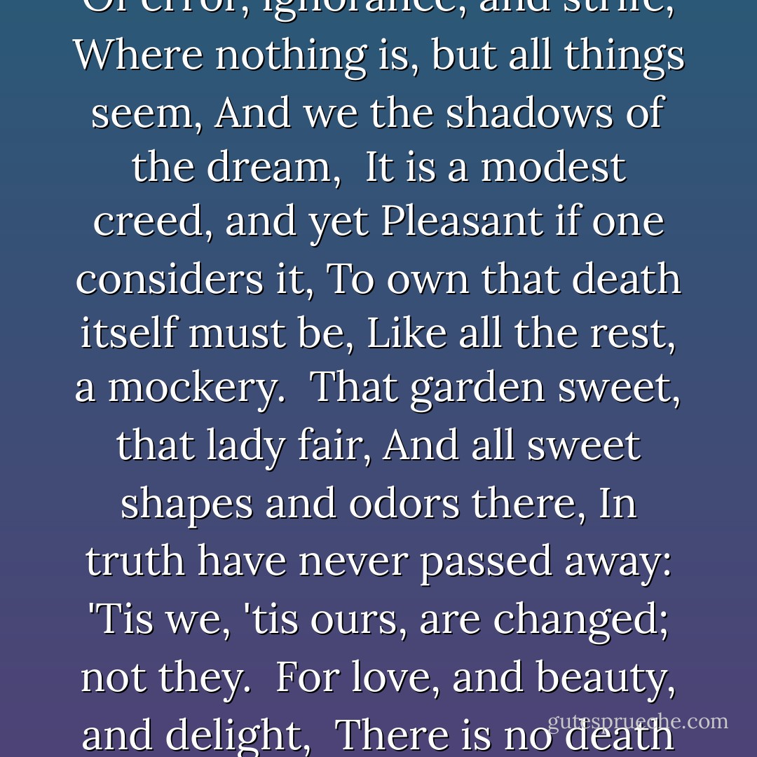 Whether that lady's gentle mind, <br />No longer with the form combined<br />Which scattered love, as stars do light, <br />Found sadness where it left delight,<br /><br />I dare not guess; but in this life<br />Of error, ignorance, and strife,<br />Where nothing is, but all things seem,<br />And we the shadows of the dream,<br /><br />It is a modest creed, and yet<br />Pleasant if one considers it,<br />To own that death itself must be,<br />Like all the rest, a mockery.<br /><br />That garden sweet, that lady fair,<br />And all sweet shapes and odors there,<br />In truth have never passed away:<br />'Tis we, 'tis ours, are changed; not they.<br /><br />For love, and beauty, and delight, <br />There is no death or change: their might<br />Exceeds our organs, which endure<br />No light, being themselves obscure.<br /><br />(--Conclusion, Autumn - A Dirge) - Percy Bysshe Shelley