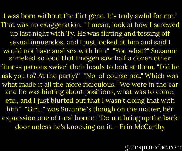I was born without the flirt gene. It's truly awful for me." That was no exaggeration. " I mean, look at how I screwed up last night with Ty. He was flirting and tossing off sexual innuendos, and I just looked at him and said I would not have anal sex with him."<br /><br />"You what?" Suzanne shrieked so loud that Imogen saw half a dozen other fitness patrons swivel their heads to look at them. "Did he ask you to? At the party?"<br /><br />"No, of course not." Which was what made it all the more ridiculous. "We were in the car and he was hinting about positions, what was to come, etc., and I just blurted out that I wasn't doing that with him."<br /><br />"Girl..." was Suzanne's though on the matter, her expression one of total horror. "Do not bring up the back door unless he's knocking on it. - Erin McCarthy