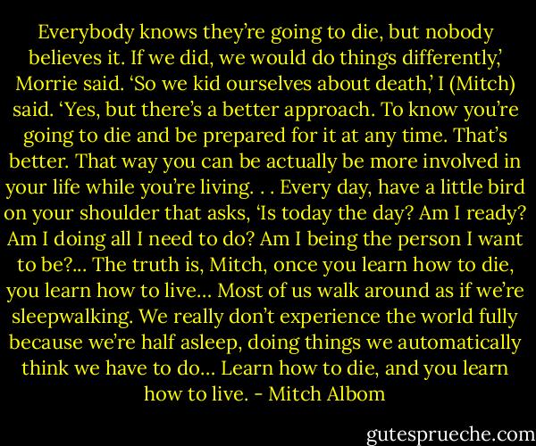 Everybody knows they’re going to die, but nobody believes it. If we did, we would do things differently,’ Morrie said. ‘So we kid ourselves about death,’ I (Mitch) said. ‘Yes, but there’s a better approach. To know you’re going to die and be prepared for it at any time. That’s better. That way you can be actually be more involved in your life while you’re living. . . Every day, have a little bird on your shoulder that asks, ‘Is today the day? Am I ready? Am I doing all I need to do? Am I being the person I want to be?... The truth is, Mitch, once you learn how to die, you learn how to live… Most of us walk around as if we’re sleepwalking. We really don’t experience the world fully because we’re half asleep, doing things we automatically think we have to do… Learn how to die, and you learn how to live. - Mitch Albom