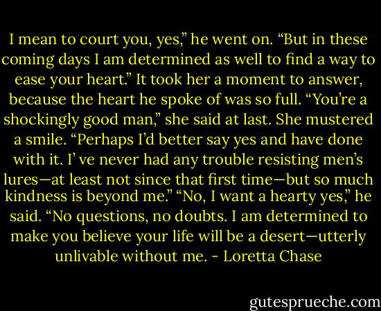 I mean to court you, yes,” he went on. “But in these<br />coming days I am determined as well to find a way to ease your heart.”<br />It took her a moment to answer, because the heart he spoke of was so full. “You’re a shockingly<br />good man,” she said at last. She mustered a smile. “Perhaps I’d better say yes and have done with it. I’<br />ve never had any trouble resisting men’s lures—at least not since that first time—but so much kindness is<br />beyond me.”<br />“No, I want a hearty yes,” he said. “No questions, no doubts. I am determined to make you<br />believe your life will be a desert—utterly unlivable without me. - Loretta Chase