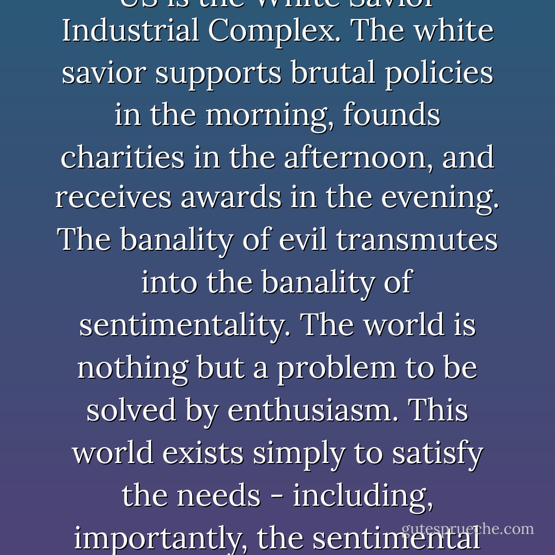From Sachs to Kristof to Invisible Children to TED, the fastest growth industry in the US is the White Savior Industrial Complex. The white savior supports brutal policies in the morning, founds charities in the afternoon, and receives awards in the evening. The banality of evil transmutes into the banality of sentimentality. The world is nothing but a problem to be solved by enthusiasm. This world exists simply to satisfy the needs - including, importantly, the sentimental needs - of white people and Oprah. - Teju Cole